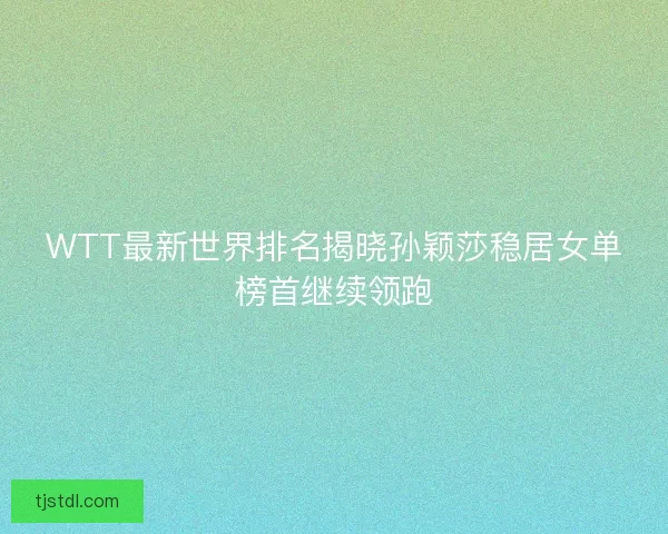 WTT最新世界排名揭晓孙颖莎稳居女单榜首继续领跑