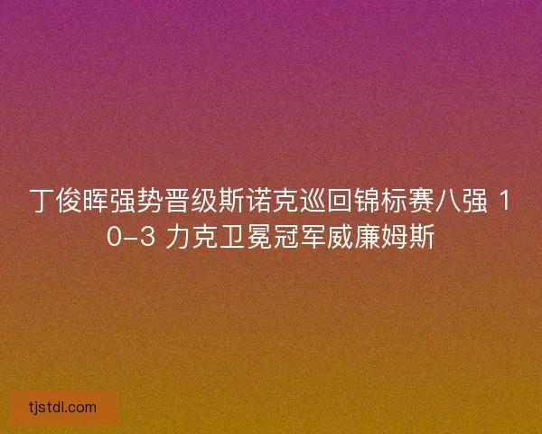 丁俊晖强势晋级斯诺克巡回锦标赛八强 10-3 力克卫冕冠军威廉姆斯