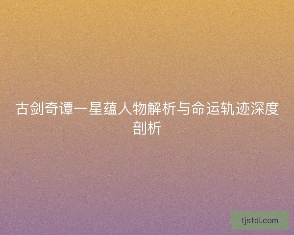 古剑奇谭一星蕴人物解析与命运轨迹深度剖析 古剑奇谭一星蕴人物解析与命运轨迹深度剖析