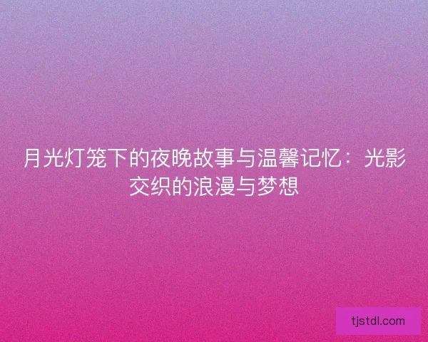 月光灯笼下的夜晚故事与温馨记忆：光影交织的浪漫与梦想