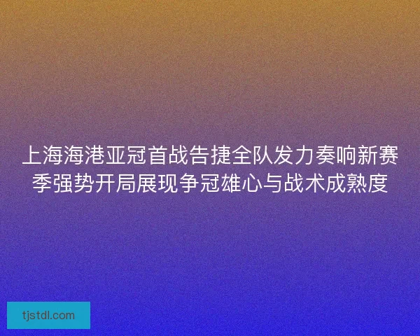 上海海港亚冠首战告捷全队发力奏响新赛季强势开局展现争冠雄心与战术成熟度