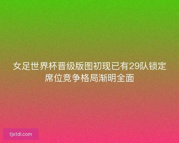 女足世界杯晋级版图初现已有29队锁定席位竞争格局渐明全面