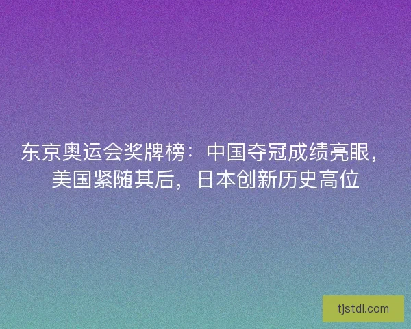 东京奥运会奖牌榜：中国夺冠成绩亮眼，美国紧随其后，日本创新历史高位