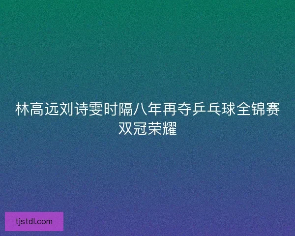 林高远刘诗雯时隔八年再夺乒乓球全锦赛双冠荣耀