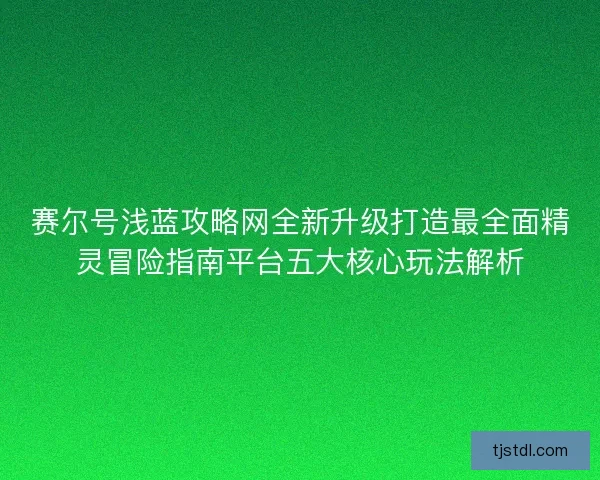 赛尔号浅蓝攻略网全新升级打造最全面精灵冒险指南平台五大核心玩法解析