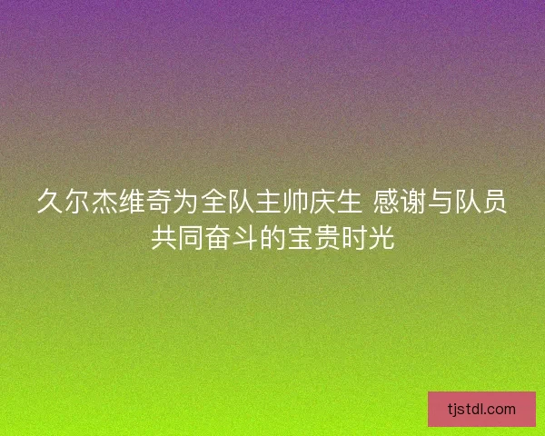 久尔杰维奇为全队主帅庆生 感谢与队员共同奋斗的宝贵时光
