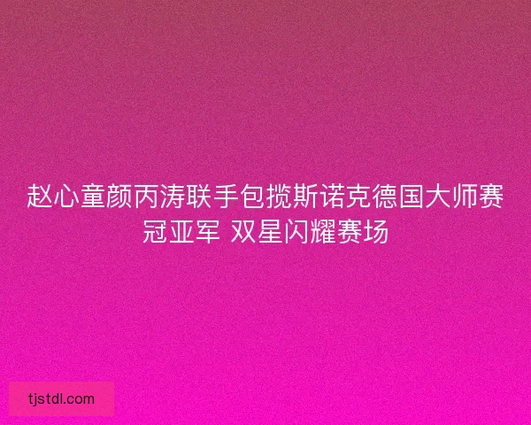 赵心童颜丙涛联手包揽斯诺克德国大师赛冠亚军 双星闪耀赛场