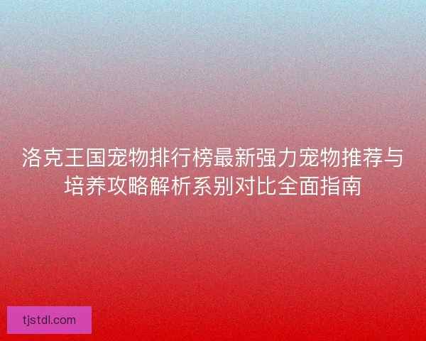 洛克王国宠物排行榜最新强力宠物推荐与培养攻略解析系别对比全面指南