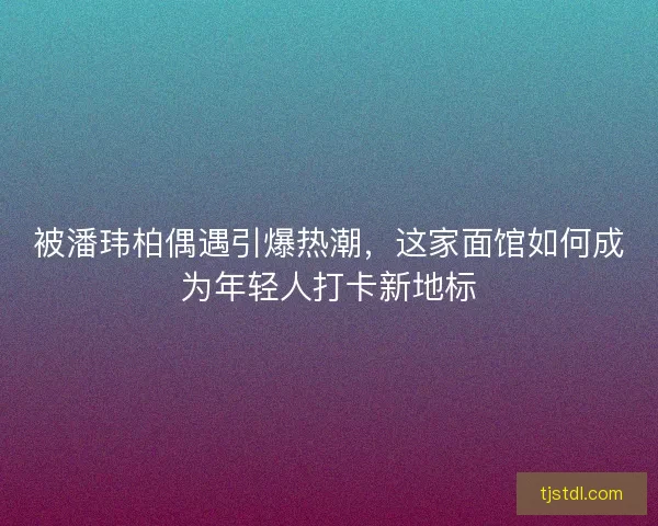 被潘玮柏偶遇引爆热潮，这家面馆如何成为年轻人打卡新地标