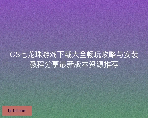 CS七龙珠游戏下载大全畅玩攻略与安装教程分享最新版本资源推荐