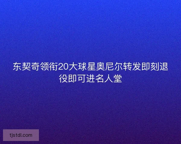 东契奇领衔20大球星奥尼尔转发即刻退役即可进名人堂