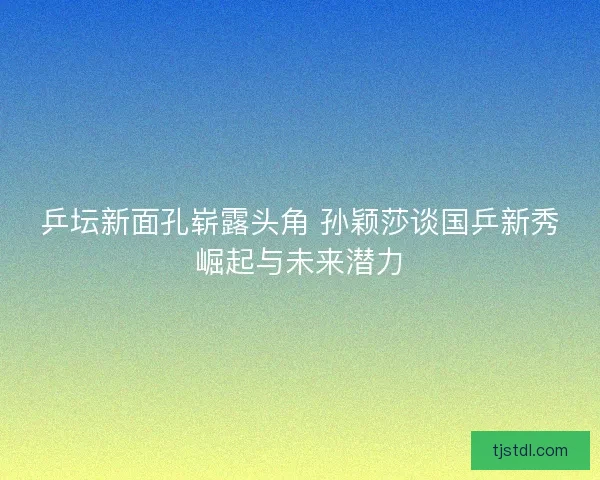 乒坛新面孔崭露头角 孙颖莎谈国乒新秀崛起与未来潜力