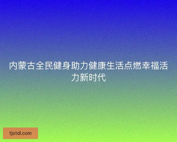 内蒙古全民健身助力健康生活点燃幸福活力新时代