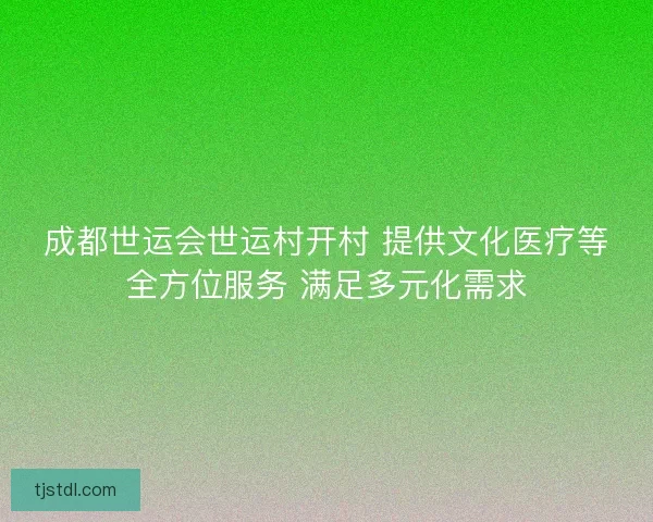 成都世运会世运村开村 提供文化医疗等全方位服务 满足多元化需求