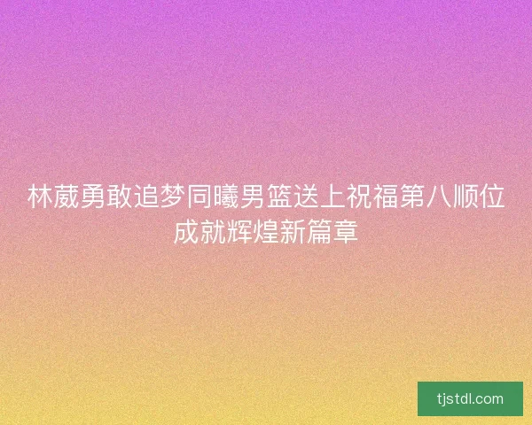 林葳勇敢追梦同曦男篮送上祝福第八顺位成就辉煌新篇章
