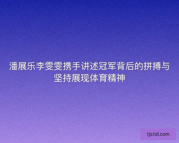 潘展乐李雯雯携手讲述冠军背后的拼搏与坚持展现体育精神