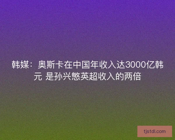 韩媒：奥斯卡在中国年收入达3000亿韩元 是孙兴慜英超收入的两倍
