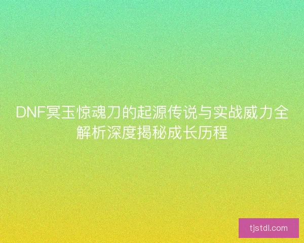 DNF冥玉惊魂刀的起源传说与实战威力全解析深度揭秘成长历程 DNF冥玉惊魂刀的起源传说与实战威力全解析深度揭秘成长历程
