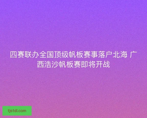 四赛联办全国顶级帆板赛事落户北海 广西浩沙帆板赛即将开战 四赛联办全国顶级帆板赛事落户北海 广西浩沙帆板赛即将开战