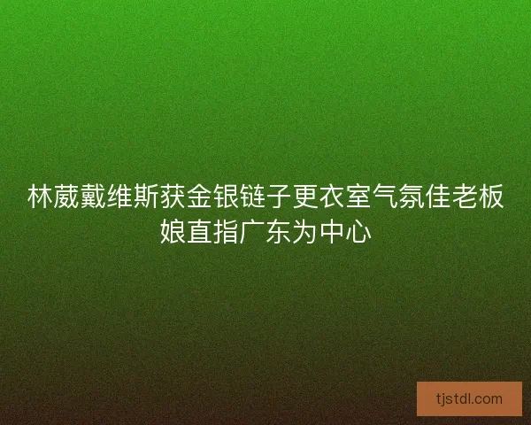 林葳戴维斯获金银链子更衣室气氛佳老板娘直指广东为中心