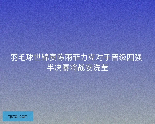 羽毛球世锦赛陈雨菲力克对手晋级四强 半决赛将战安洗莹