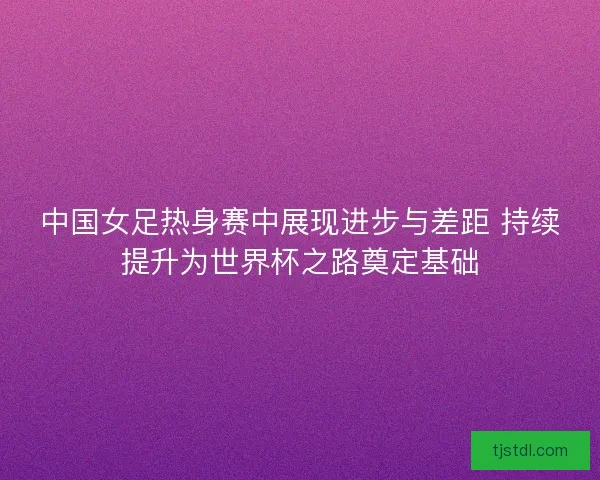 中国女足热身赛中展现进步与差距 持续提升为世界杯之路奠定基础
