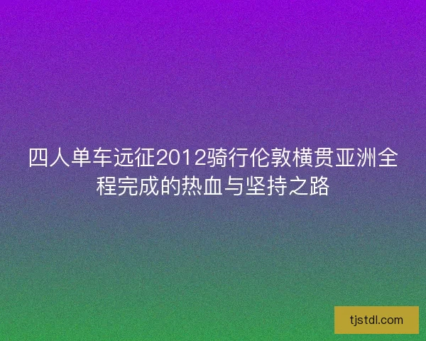 四人单车远征2012骑行伦敦横贯亚洲全程完成的热血与坚持之路
