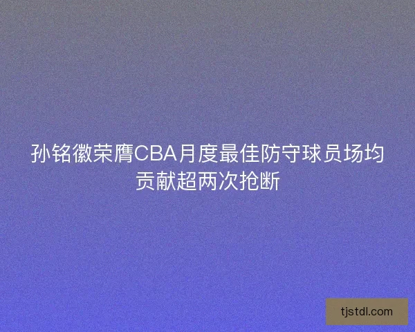 孙铭徽荣膺CBA月度最佳防守球员场均贡献超两次抢断