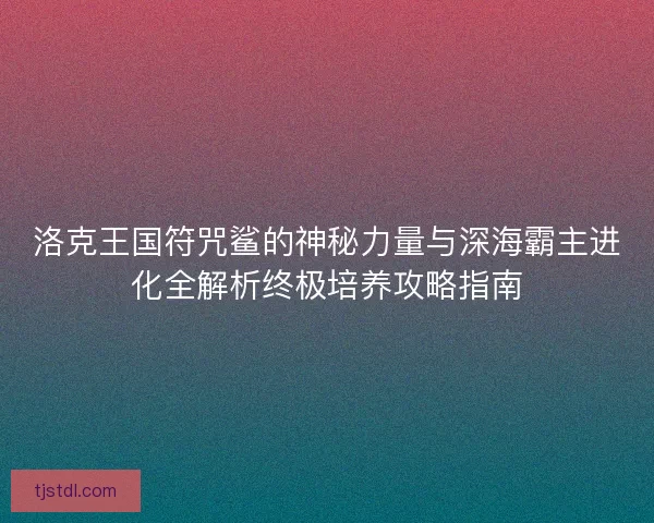 洛克王国符咒鲨的神秘力量与深海霸主进化全解析终极培养攻略指南