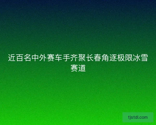 近百名中外赛车手齐聚长春角逐极限冰雪赛道