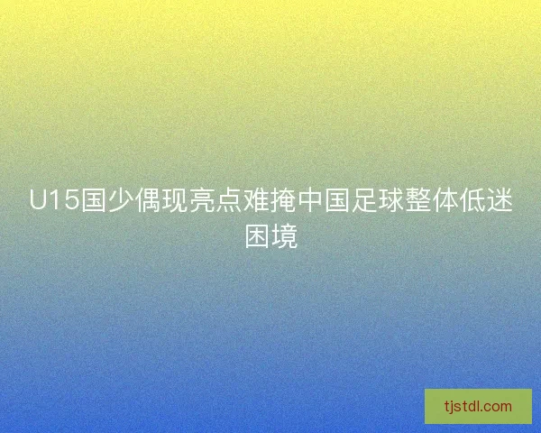 U15国少偶现亮点难掩中国足球整体低迷困境