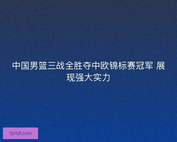 中国男篮三战全胜夺中欧锦标赛冠军 展现强大实力