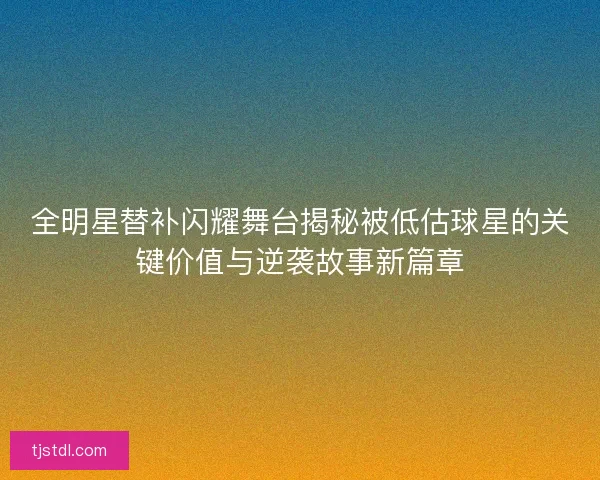 全明星替补闪耀舞台揭秘被低估球星的关键价值与逆袭故事新篇章