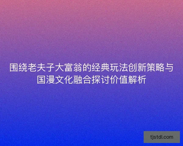 围绕老夫子大富翁的经典玩法创新策略与国漫文化融合探讨价值解析