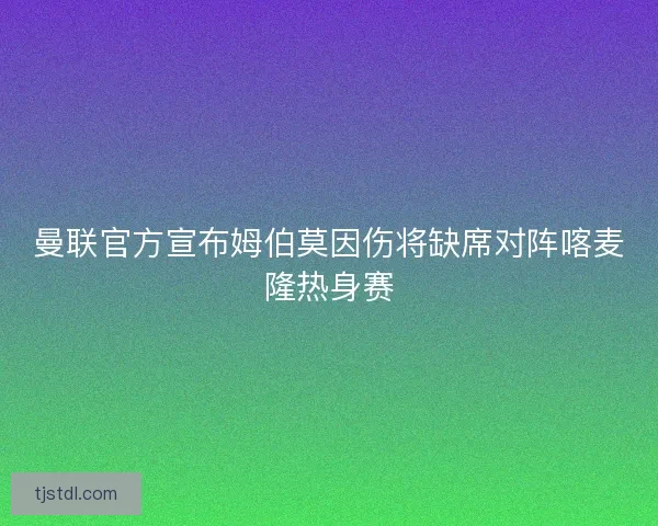 曼联官方宣布姆伯莫因伤将缺席对阵喀麦隆热身赛 曼联官方宣布姆伯莫因伤将缺席对阵喀麦隆热身赛