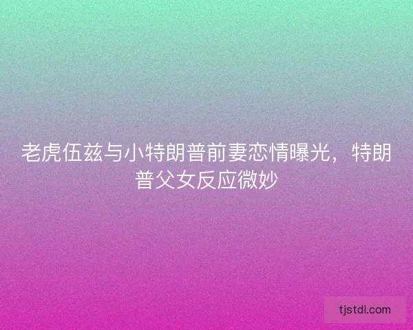 老虎伍兹与小特朗普前妻恋情曝光，特朗普父女反应微妙