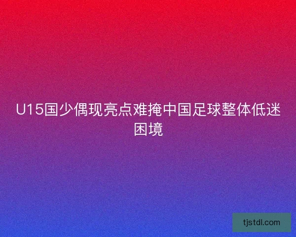 U15国少偶现亮点难掩中国足球整体低迷困境
