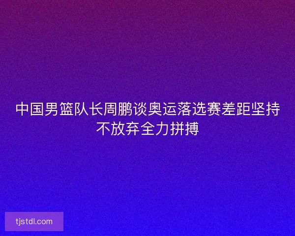 中国男篮队长周鹏谈奥运落选赛差距坚持不放弃全力拼搏 中国男篮队长周鹏谈奥运落选赛差距坚持不放弃全力拼搏