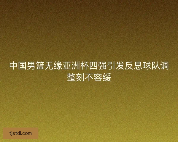 中国男篮无缘亚洲杯四强引发反思球队调整刻不容缓 中国男篮无缘亚洲杯四强引发反思球队调整刻不容缓