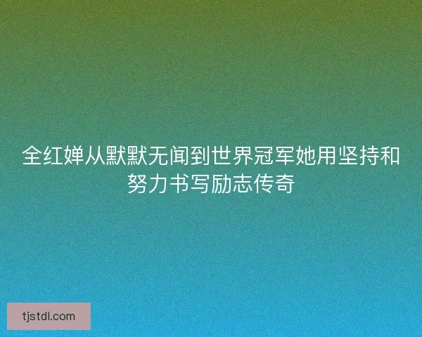 全红婵从默默无闻到世界冠军她用坚持和努力书写励志传奇