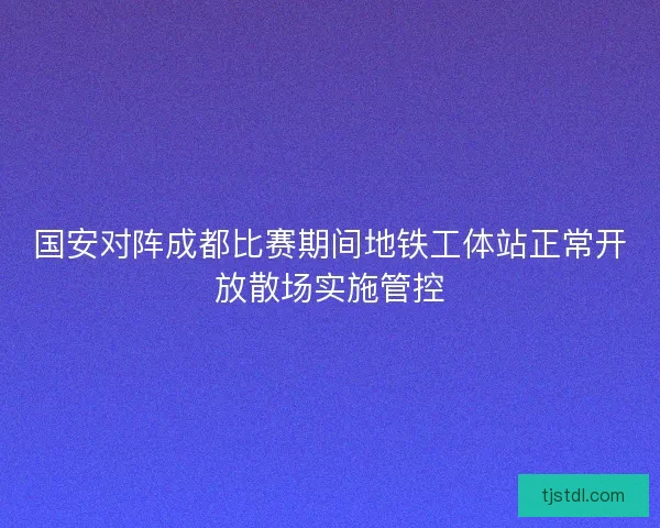 国安对阵成都比赛期间地铁工体站正常开放散场实施管控