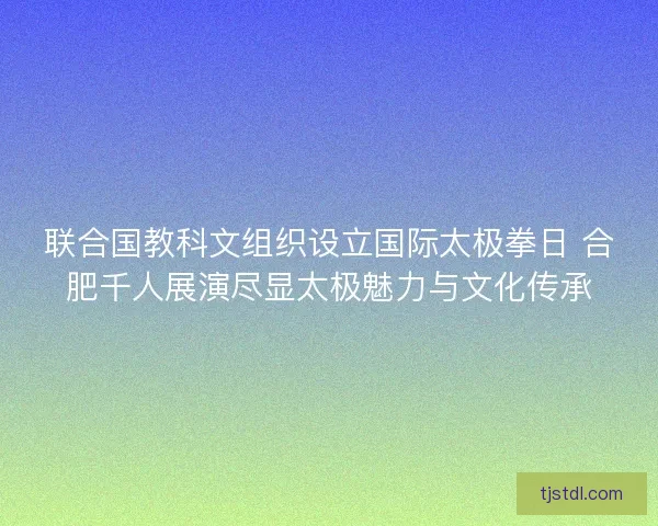 联合国教科文组织设立国际太极拳日 合肥千人展演尽显太极魅力与文化传承