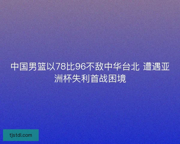 中国男篮以78比96不敌中华台北 遭遇亚洲杯失利首战困境 中国男篮以78比96不敌中华台北 遭遇亚洲杯失利首战困境