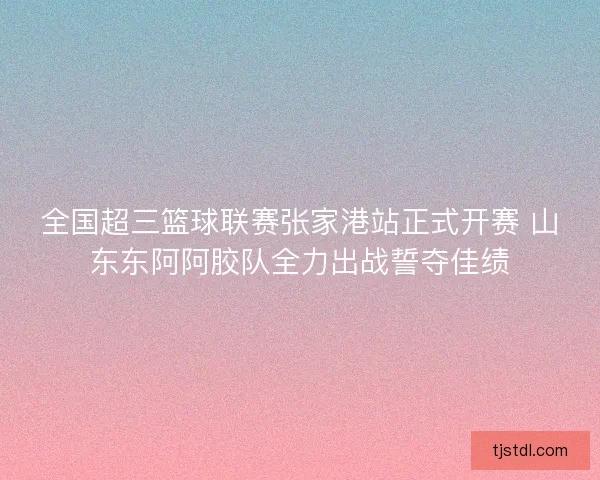 全国超三篮球联赛张家港站正式开赛 山东东阿阿胶队全力出战誓夺佳绩 全国超三篮球联赛张家港站正式开赛 山东东阿阿胶队全力出战誓夺佳绩