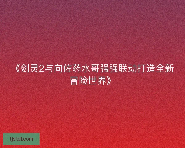《剑灵2与向佐药水哥强强联动打造全新冒险世界》 《剑灵2与向佐药水哥强强联动打造全新冒险世界》