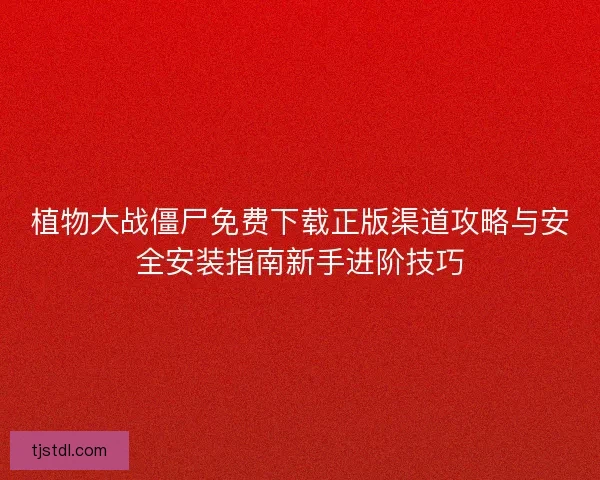 植物大战僵尸免费下载正版渠道攻略与安全安装指南新手进阶技巧