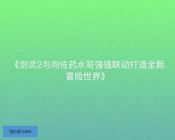 《剑灵2与向佐药水哥强强联动打造全新冒险世界》 《剑灵2与向佐药水哥强强联动打造全新冒险世界》